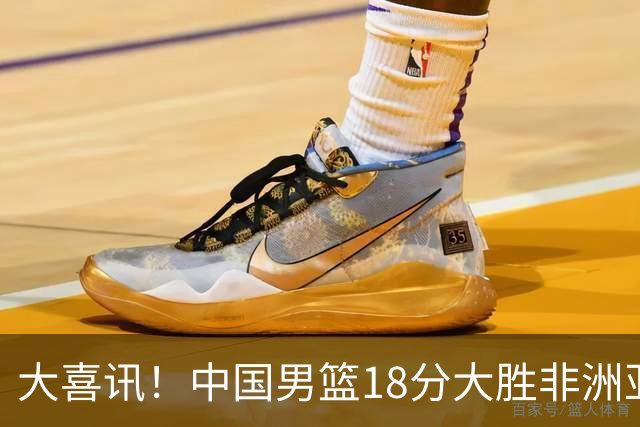 大喜讯！中国男篮18分大胜非洲亚军，世界杯开门红，1人轰下23分