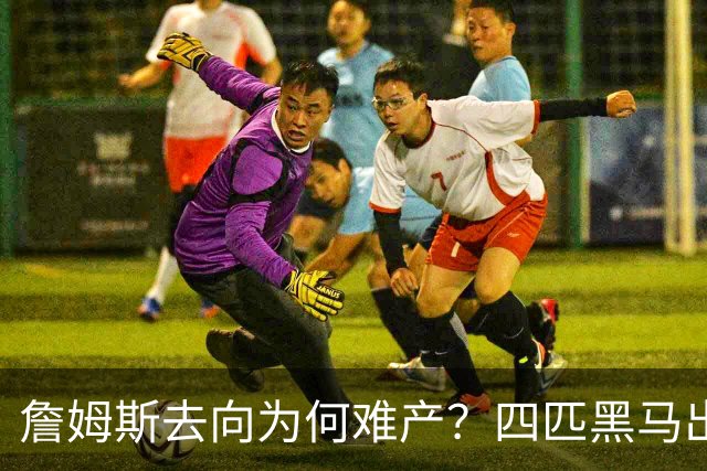 詹姆斯去向为何难产？四匹黑马出现加剧混乱